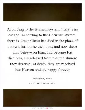 According to the Burman system, there is no escape. According to the Christian system, there is. Jesus Christ has died in the place of sinners, has borne their sins; and now those who believe on Him, and become His disciples, are released from the punishment they deserve. At death, they are received into Heaven and are happy forever Picture Quote #1