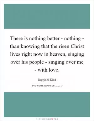 There is nothing better - nothing - than knowing that the risen Christ lives right now in heaven, singing over his people - singing over me - with love Picture Quote #1