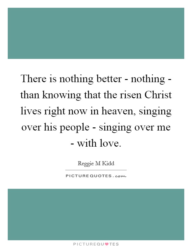 There is nothing better - nothing - than knowing that the risen Christ lives right now in heaven, singing over his people - singing over me - with love. Picture Quote #1
