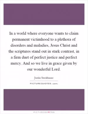 In a world where everyone wants to claim permanent victimhood to a plethora of disorders and maladies, Jesus Christ and the scriptures stand out in stark contrast, in a firm duet of perfect justice and perfect mercy. And so we live in grace given by our wonderful Lord Picture Quote #1