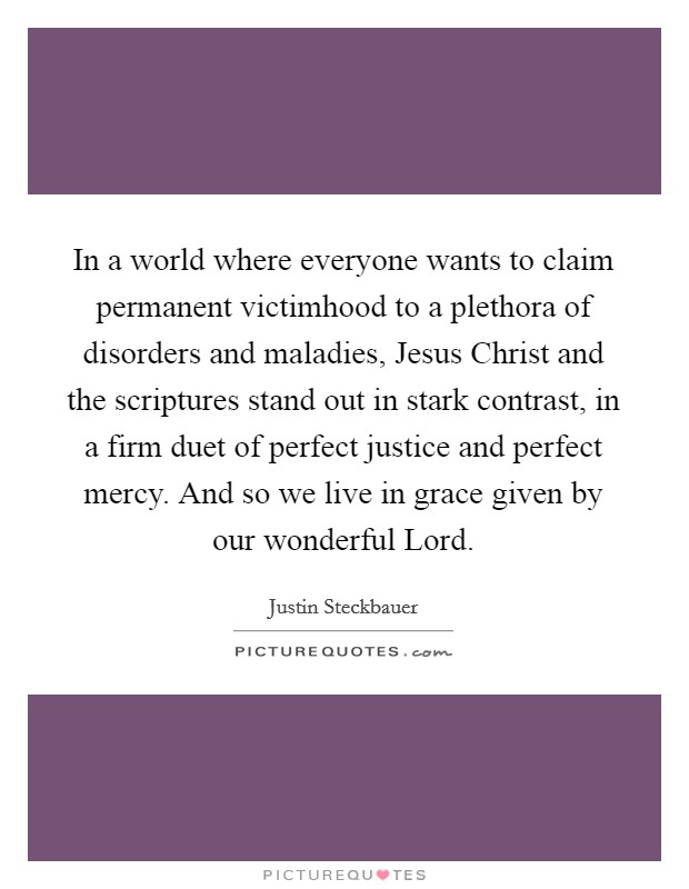 In a world where everyone wants to claim permanent victimhood to a plethora of disorders and maladies, Jesus Christ and the scriptures stand out in stark contrast, in a firm duet of perfect justice and perfect mercy. And so we live in grace given by our wonderful Lord. Picture Quote #1