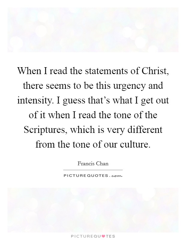 When I read the statements of Christ, there seems to be this urgency and intensity. I guess that's what I get out of it when I read the tone of the Scriptures, which is very different from the tone of our culture. Picture Quote #1