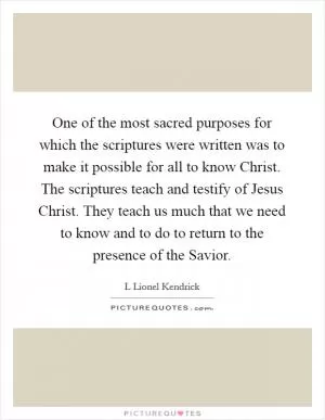 One of the most sacred purposes for which the scriptures were written was to make it possible for all to know Christ. The scriptures teach and testify of Jesus Christ. They teach us much that we need to know and to do to return to the presence of the Savior Picture Quote #1