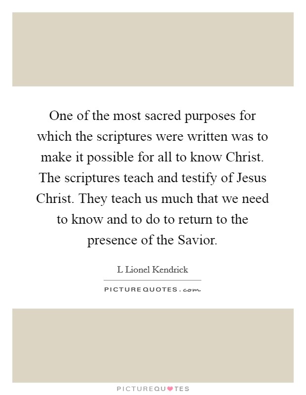 One of the most sacred purposes for which the scriptures were written was to make it possible for all to know Christ. The scriptures teach and testify of Jesus Christ. They teach us much that we need to know and to do to return to the presence of the Savior. Picture Quote #1