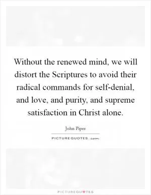 Without the renewed mind, we will distort the Scriptures to avoid their radical commands for self-denial, and love, and purity, and supreme satisfaction in Christ alone Picture Quote #1