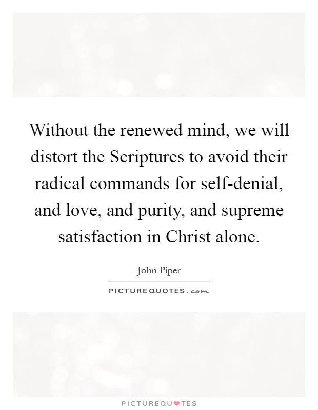 Without the renewed mind, we will distort the Scriptures to avoid their radical commands for self-denial, and love, and purity, and supreme satisfaction in Christ alone. Picture Quote #1