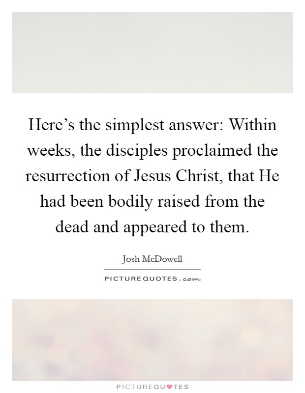 Here's the simplest answer: Within weeks, the disciples proclaimed the resurrection of Jesus Christ, that He had been bodily raised from the dead and appeared to them. Picture Quote #1