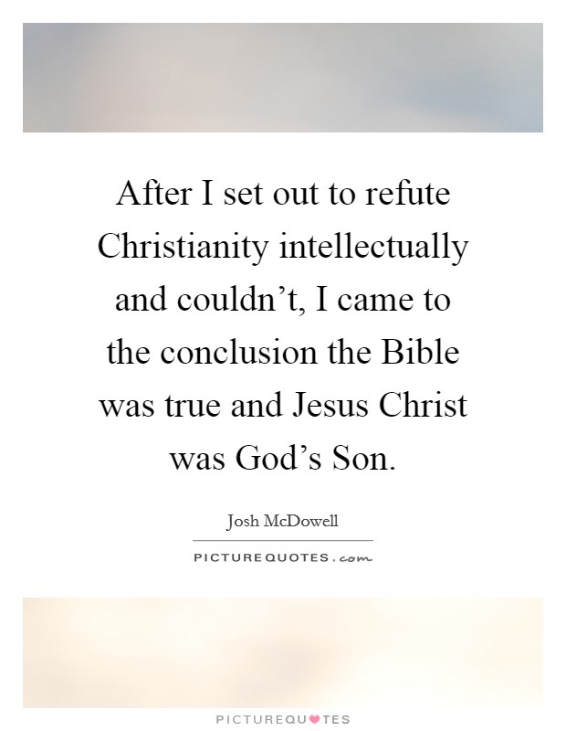 After I set out to refute Christianity intellectually and couldn't, I came to the conclusion the Bible was true and Jesus Christ was God's Son. Picture Quote #1