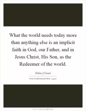 What the world needs today more than anything else is an implicit faith in God, our Father, and in Jesus Christ, His Son, as the Redeemer of the world Picture Quote #1