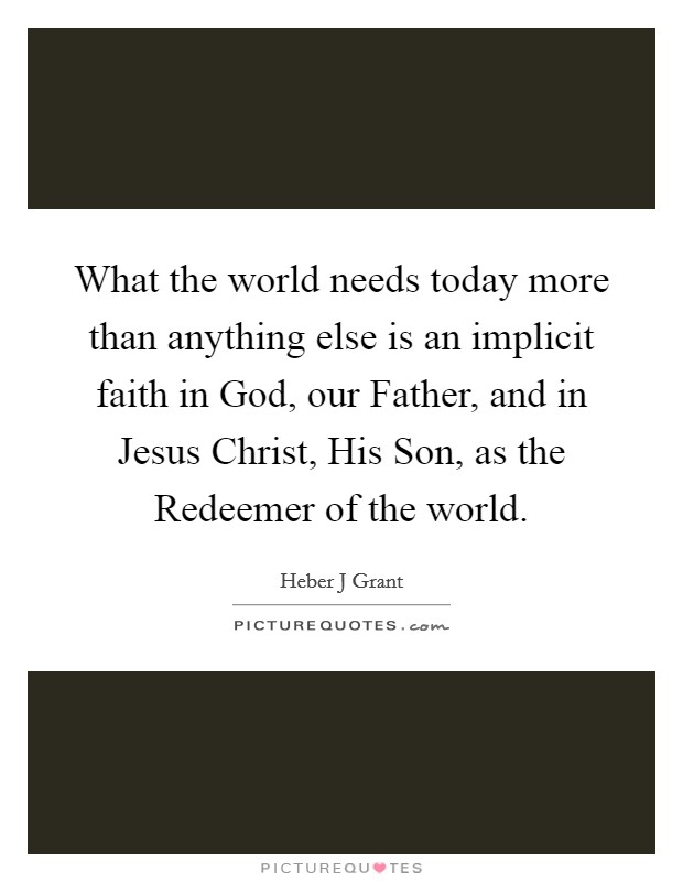 What the world needs today more than anything else is an implicit faith in God, our Father, and in Jesus Christ, His Son, as the Redeemer of the world. Picture Quote #1