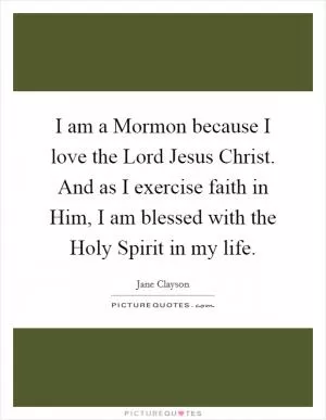 I am a Mormon because I love the Lord Jesus Christ. And as I exercise faith in Him, I am blessed with the Holy Spirit in my life Picture Quote #1