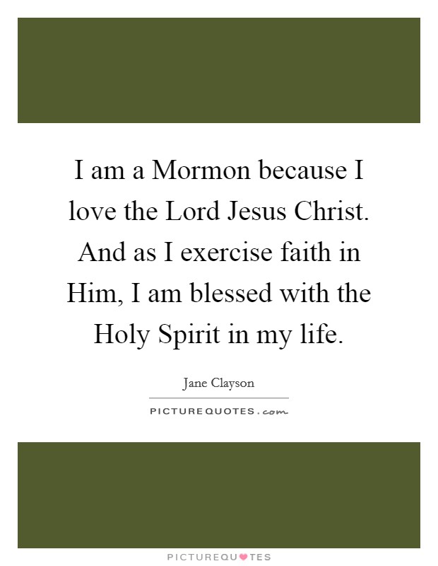 I am a Mormon because I love the Lord Jesus Christ. And as I exercise faith in Him, I am blessed with the Holy Spirit in my life. Picture Quote #1