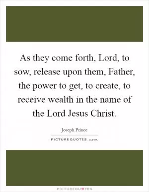 As they come forth, Lord, to sow, release upon them, Father, the power to get, to create, to receive wealth in the name of the Lord Jesus Christ Picture Quote #1