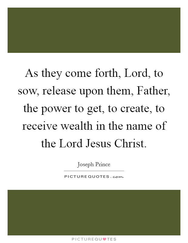 As they come forth, Lord, to sow, release upon them, Father, the power to get, to create, to receive wealth in the name of the Lord Jesus Christ. Picture Quote #1