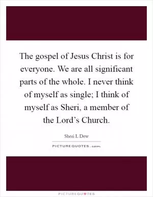The gospel of Jesus Christ is for everyone. We are all significant parts of the whole. I never think of myself as single; I think of myself as Sheri, a member of the Lord’s Church Picture Quote #1