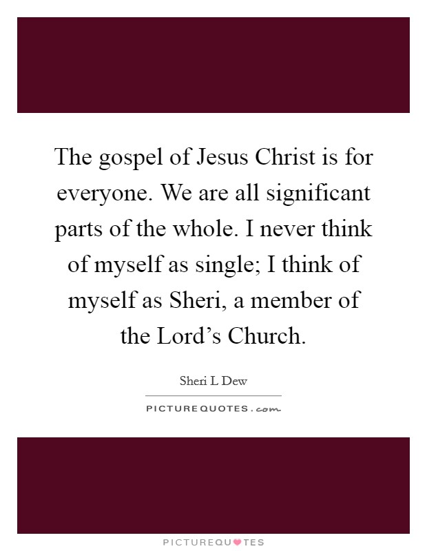 The gospel of Jesus Christ is for everyone. We are all significant parts of the whole. I never think of myself as single; I think of myself as Sheri, a member of the Lord's Church. Picture Quote #1