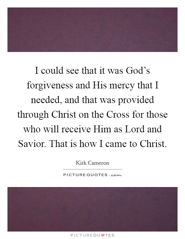 I could see that it was God's forgiveness and His mercy that I needed, and that was provided through Christ on the Cross for those who will receive Him as Lord and Savior. That is how I came to Christ. Picture Quote #1
