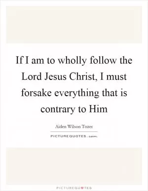 If I am to wholly follow the Lord Jesus Christ, I must forsake everything that is contrary to Him Picture Quote #1