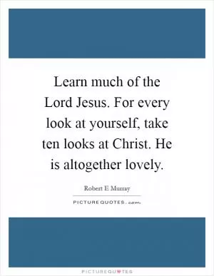 Learn much of the Lord Jesus. For every look at yourself, take ten looks at Christ. He is altogether lovely Picture Quote #1