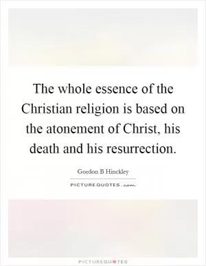 The whole essence of the Christian religion is based on the atonement of Christ, his death and his resurrection Picture Quote #1