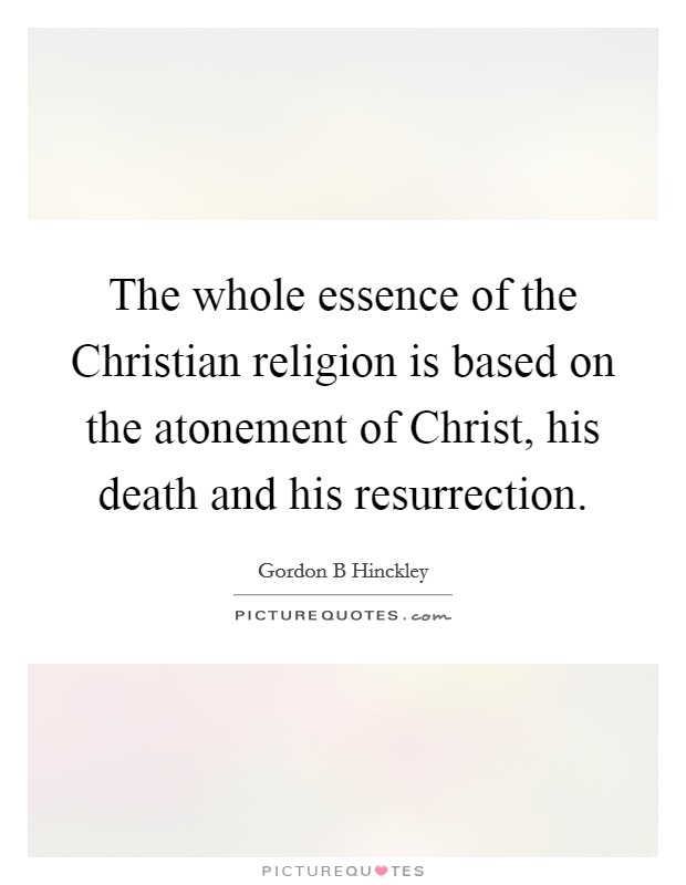 The whole essence of the Christian religion is based on the atonement of Christ, his death and his resurrection. Picture Quote #1