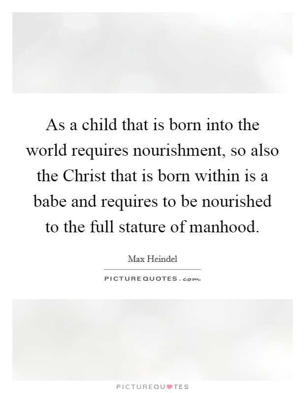 As a child that is born into the world requires nourishment, so also the Christ that is born within is a babe and requires to be nourished to the full stature of manhood. Picture Quote #1