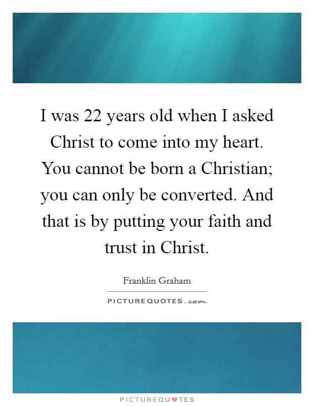 I was 22 years old when I asked Christ to come into my heart. You cannot be born a Christian; you can only be converted. And that is by putting your faith and trust in Christ. Picture Quote #1