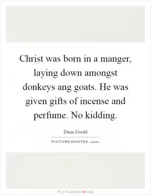 Christ was born in a manger, laying down amongst donkeys ang goats. He was given gifts of incense and perfume. No kidding Picture Quote #1