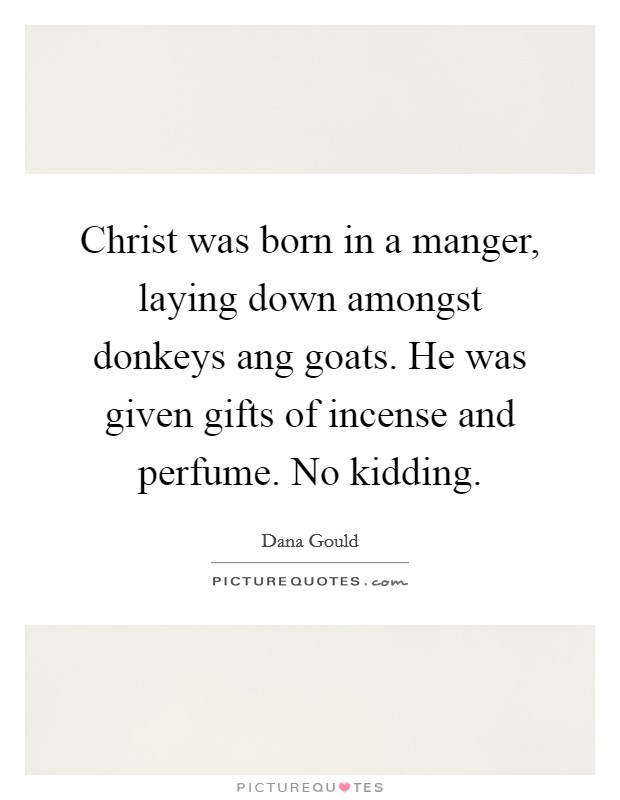 Christ was born in a manger, laying down amongst donkeys ang goats. He was given gifts of incense and perfume. No kidding. Picture Quote #1