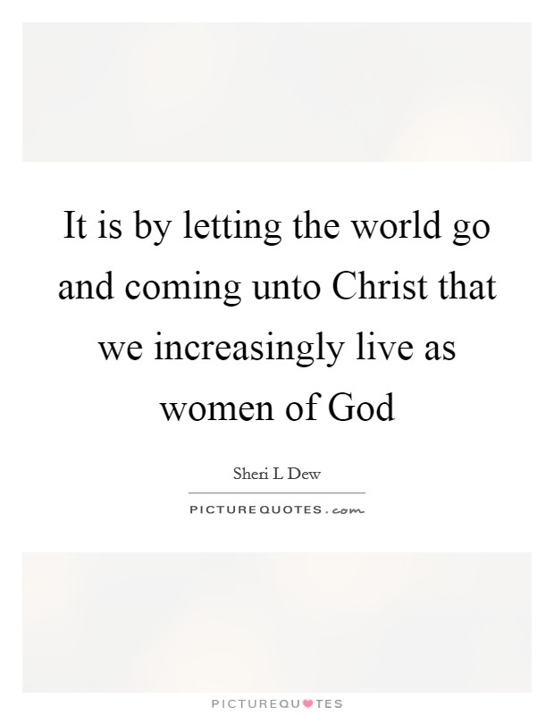 It is by letting the world go and coming unto Christ that we increasingly live as women of God Picture Quote #1