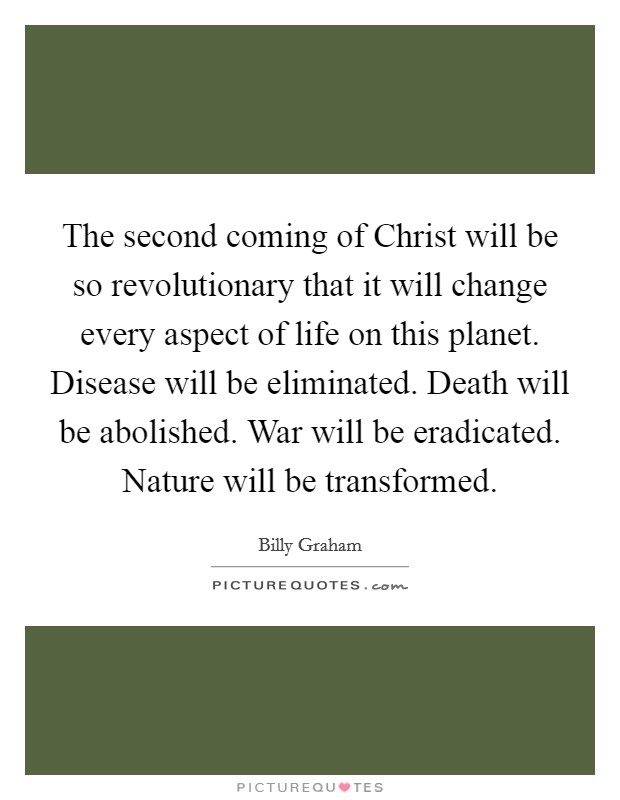 The second coming of Christ will be so revolutionary that it will change every aspect of life on this planet. Disease will be eliminated. Death will be abolished. War will be eradicated. Nature will be transformed. Picture Quote #1
