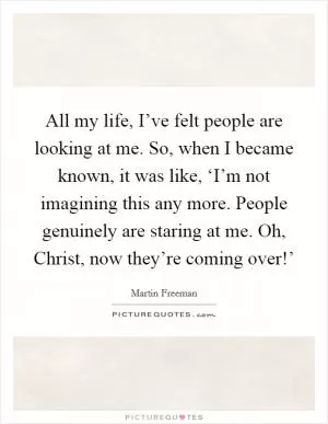 All my life, I’ve felt people are looking at me. So, when I became known, it was like, ‘I’m not imagining this any more. People genuinely are staring at me. Oh, Christ, now they’re coming over!’ Picture Quote #1