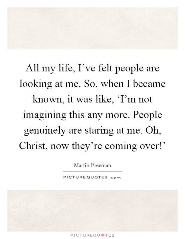 All my life, I've felt people are looking at me. So, when I became known, it was like, ‘I'm not imagining this any more. People genuinely are staring at me. Oh, Christ, now they're coming over!' Picture Quote #1