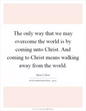 The only way that we may overcome the world is by coming unto Christ. And coming to Christ means walking away from the world Picture Quote #1