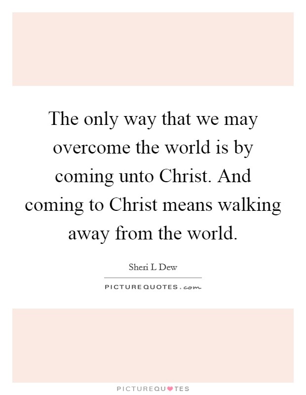 The only way that we may overcome the world is by coming unto Christ. And coming to Christ means walking away from the world. Picture Quote #1