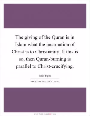 The giving of the Quran is in Islam what the incarnation of Christ is to Christianity. If this is so, then Quran-burning is parallel to Christ-crucifying Picture Quote #1