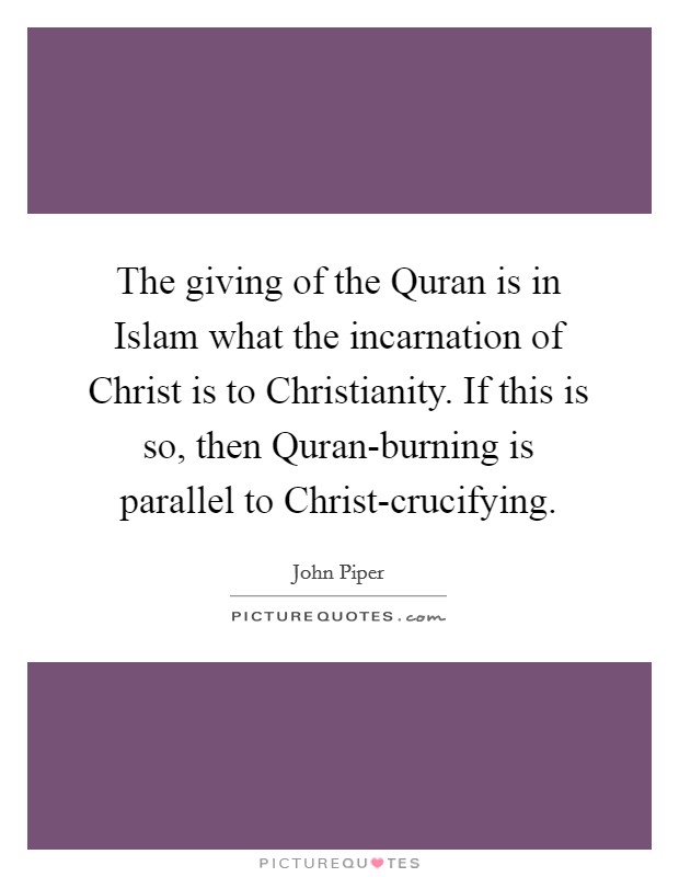 The giving of the Quran is in Islam what the incarnation of Christ is to Christianity. If this is so, then Quran-burning is parallel to Christ-crucifying. Picture Quote #1
