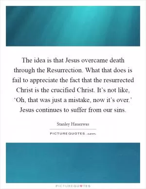The idea is that Jesus overcame death through the Resurrection. What that does is fail to appreciate the fact that the resurrected Christ is the crucified Christ. It’s not like, ‘Oh, that was just a mistake, now it’s over.’ Jesus continues to suffer from our sins Picture Quote #1