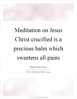 Meditation on Jesus Christ crucified is a precious balm which sweetens all pains Picture Quote #1