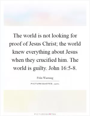 The world is not looking for proof of Jesus Christ; the world knew everything about Jesus when they crucified him. The world is guilty. John 16:5-8 Picture Quote #1