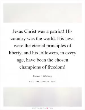 Jesus Christ was a patriot! His country was the world. His laws were the eternal principles of liberty, and his followers, in every age, have been the chosen champions of freedom! Picture Quote #1