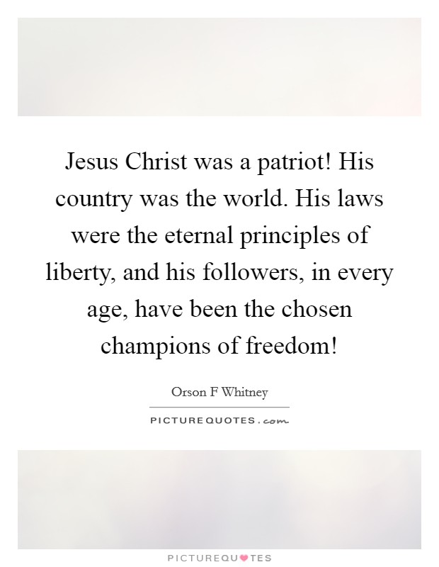 Jesus Christ was a patriot! His country was the world. His laws were the eternal principles of liberty, and his followers, in every age, have been the chosen champions of freedom! Picture Quote #1
