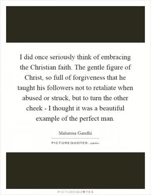 I did once seriously think of embracing the Christian faith. The gentle figure of Christ, so full of forgiveness that he taught his followers not to retaliate when abused or struck, but to turn the other cheek - I thought it was a beautiful example of the perfect man Picture Quote #1