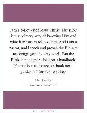 I am a follower of Jesus Christ. The Bible is my primary way of knowing Him and what it means to follow Him. And I am a pastor, and I teach and preach the Bible to my congregation every week. But the Bible is not a manufacturer’s handbook. Neither is it a science textbook nor a guidebook for public policy Picture Quote #1