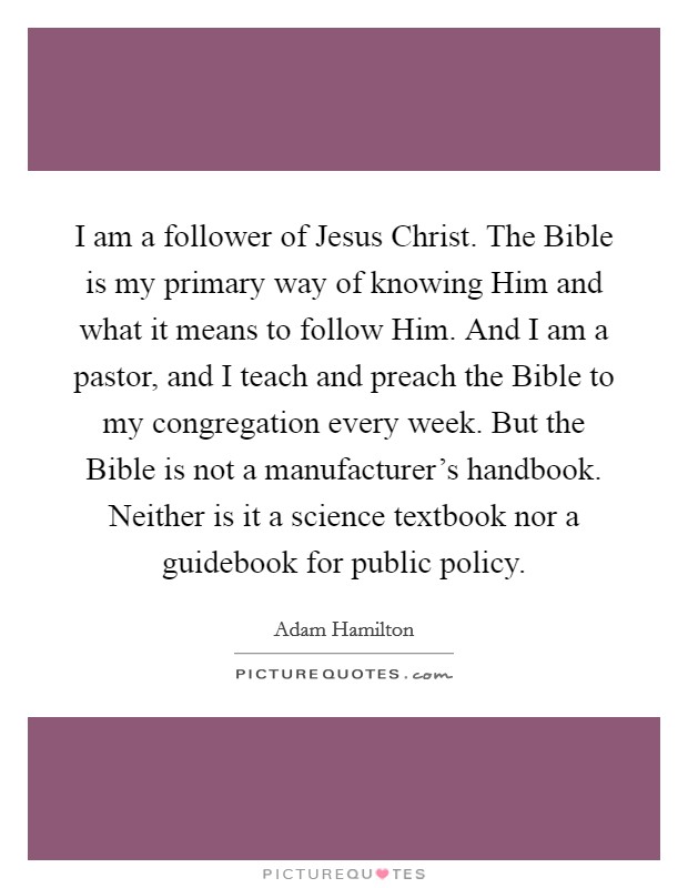 I am a follower of Jesus Christ. The Bible is my primary way of knowing Him and what it means to follow Him. And I am a pastor, and I teach and preach the Bible to my congregation every week. But the Bible is not a manufacturer's handbook. Neither is it a science textbook nor a guidebook for public policy. Picture Quote #1