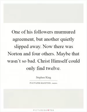 One of his followers murmured agreement, but another quietly slipped away. Now there was Norton and four others. Maybe that wasn’t so bad. Christ Himself could only find twelve Picture Quote #1