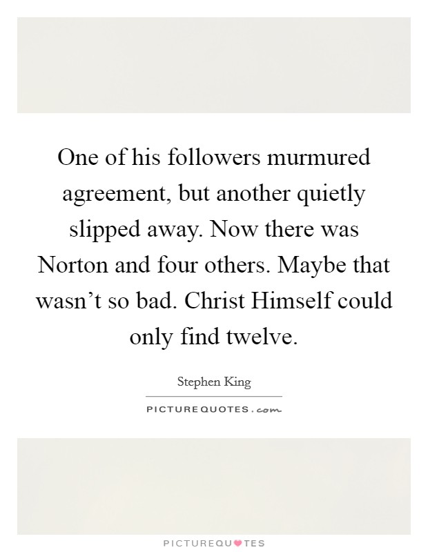 One of his followers murmured agreement, but another quietly slipped away. Now there was Norton and four others. Maybe that wasn't so bad. Christ Himself could only find twelve. Picture Quote #1