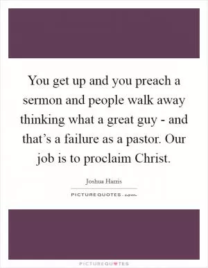 You get up and you preach a sermon and people walk away thinking what a great guy - and that’s a failure as a pastor. Our job is to proclaim Christ Picture Quote #1