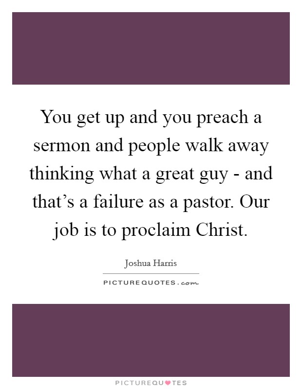 You get up and you preach a sermon and people walk away thinking what a great guy - and that's a failure as a pastor. Our job is to proclaim Christ. Picture Quote #1