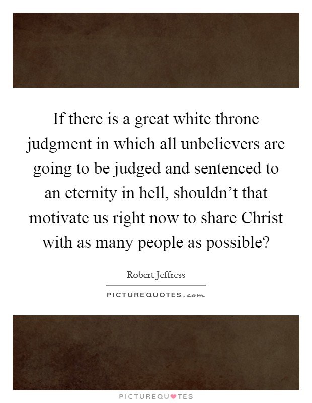 If there is a great white throne judgment in which all unbelievers are going to be judged and sentenced to an eternity in hell, shouldn't that motivate us right now to share Christ with as many people as possible? Picture Quote #1